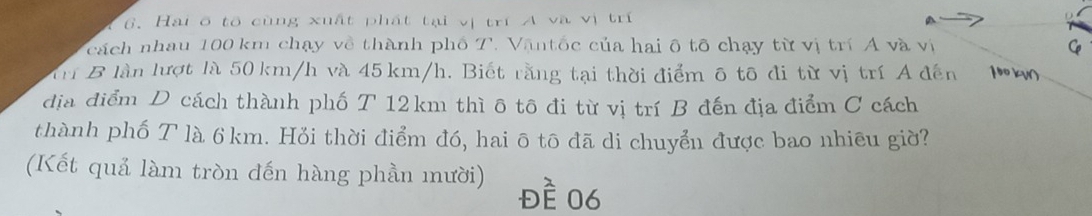 Hai ở tổ cùng xuất phát tại vị trí A và vị trí 
cách nhau 100 km chạy về thành phố T. Vậntốc của hai ô tô chạy từ vị trí A và vị 
Trí B làn lượt là 50 km/h và 45 km/h. Biết rằng tại thời điểm ô tô đi từ vị trí A đến 
địa điểm D cách thành phố T 12km thì ô tô đi từ vị trí B đến địa điểm C cách 
thành phố T là 6km. Hỏi thời điểm đó, hai ō tô đã di chuyển được bao nhiêu giờ? 
(Kết quả làm tròn đến hàng phần mười) đề 06