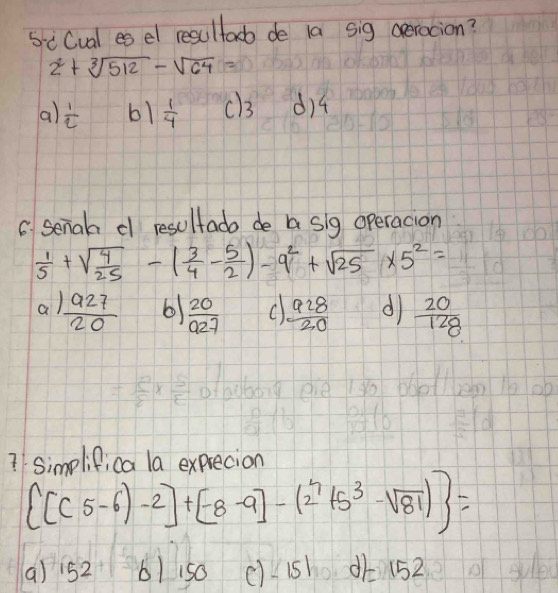 siCual es el resultadb de la sig operacion?
2^2+sqrt[3](512)-sqrt(64)=
a)  1/2  b1  1/4  d) 4
C senah d resultado de a sig operacion
 1/5 +sqrt(frac 4)25-( 3/4 - 5/2 )-9^2+sqrt(25)* 5^2=
a  927/20  6  20/927  C  928/20  d  20/128 
7 simelifica la exprecion
 [(5-6)-2]+[-8-9]-(2^4+5^3-sqrt(81)) =
() 52 61 150 ()_1s 152