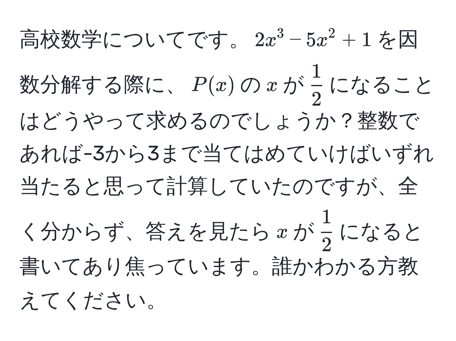 高校数学についてです。$2x^(3-5x^2+1$を因数分解する際に、$P(x)$の$x$が$frac1)2$になることはどうやって求めるのでしょうか？整数であれば-3から3まで当てはめていけばいずれ当たると思って計算していたのですが、全く分からず、答えを見たら$x$が$ 1/2 $になると書いてあり焦っています。誰かわかる方教えてください。