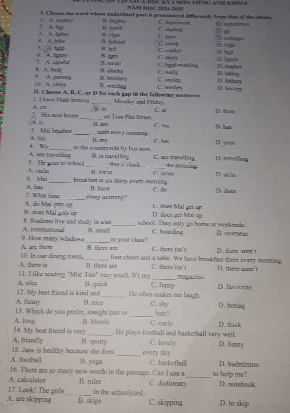 ôn tập gia Hộc Kỷ 1 môn tiêng anh khỏi 6
NÄM HQC 2024-2025
I. Choose the word whose underlined part is pronounced differently from that of the others.
1. A. mgther B. brother C. homework (. symetimes
2. A. byt B. lynch C. student ①Sp
3. A. father B. class C. pass D. compgss
4. A. hike B. behind C. comb
5. A. hglp B. lgft C. market D. bed D. robe
6. A. funny B. tyrn C. study D. lynch
7. A. careful B. smart C. hard-working D. market
8. A. beds B. clocks C. walls D. tableg
9. A. parents B. brotherg C. uncles D. fathery
10. A. cities B. watches C. washes D. houses
II. Choose A, B, C, or D for each gap in the following sentences
]. I have Math lessons_ Monday and Friday.
A. on B. in C. at D. from
2. His new house _on Tran Phu Street.
A. is B. are C. am D. has
3. Mai brushes _teeth every morning.
A. his B. my C. her D. your
4. We_ to the countryside by bus now.
A. am travelling B. is travelling C. are travelling D. travelling
5. He goes to school _five o’clock _the morning.
A. on/in B. for/at C. in/on D. at/in
6. Mai_ breakfast at six thirty every morning.
A. has B. have C. do D. does
7. What time_ every morning?
A. do Mai gets up C. does Mai get up
B. does Mai gets up D. does get Mai up
8. Students live and study in a/an _school. They only go home at weekends.
A. international B. small C. boarding D. overseas
9. How many windows _in your class?
A. are there B. there are C. there isn’t D. there aren’t
10. In our dining room, _four chairs and a table. We have breakfast there every morning.
A. there is B. there are C. there isn’t D. there aren’t
11. I like reading "Muc Tim" very much. It's my _magazine.
A. nice B. quick C. funny D. favourite
12. My best friend is kind and _. He often makes me laugh.
A. funny B. nice C. shy D. boring
13. Which do you prefer, straight hair or _hair?
A. long B. blonde C. curly D. thick
14. My best friend is very _. He plays football and basketball very well.
A. friendly B. sporty C. lovely D. funny
15. Jane is healthy because she does _every day.
A. football B. yoga C. basketball D. badminton
16. There are so many new words in the passage. Can I use a _to help me?
A. calculator B. ruler C. dictionary D. notebook
17. Look! The girls _in the schoolyard.
A. are skipping B. skips C. skipping D. to skip