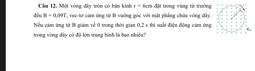 Một vòng dây tròn có bán kính r=6cm đặt trong vùng từ trường 
đều B=0,09T T, vec-tơ cảm ứng từ B vuông góc với mặt phăng chứa vòng dây. 
Nếu cảm ứng từ B giảm về 0 trong thời gian 0,2 s thì suất điện động cảm ứng 
trong vòng dây có độ lớn trung bình là bao nhiêu?