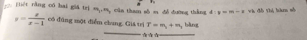 1 
2:Biết rằng có hai giá trị m_1, m_2 của tham số m để đường thẳng d:y=m-x và đồ thị hàm số
y= x/x-1  có đúng một điểm chung. Giá trị T=m_1+m_2 bàng