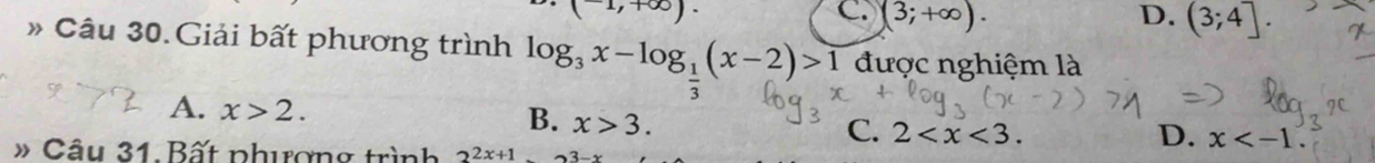 (-1,+∈fty ).
C. (3;+∈fty ). D. (3;4]. 
# Câu 30. Giải bất phương trình log _3x-log _ 1/3 (x-2)>1 được nghiệm là
A. x>2.
B. x>3.
C. 2 . D. x . 
» Câu 31. Bất phượng trình 2^(2x+1).