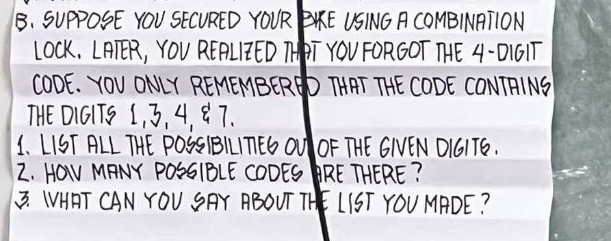 SUpPOSE YOU SECURED YOUR BKE USING A COMBINATION 
LOCk, LAER, YOU REPLIED THT YOU FORGOT THE 4 -D1GIT 
CODE. YOU ONLY REMEMBERED THAT THE CODE CONTRINS 
THE DIGITS L, 3, 4, Q 7. 
1. LIST ALL THE POSSIBILITEG OU OF THE GIVEN OIGIT6. 
2. HOw MANY POSSIBLE COOES RE THERE? 
3. WHAT CAN YOU SAY ABOUT THE LIST YOU MADE?