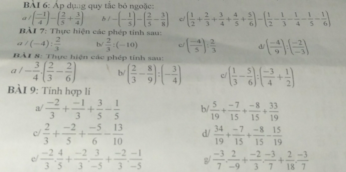 Áp dụng quy tắc bỏ ngoặc:
a/( (-1)/4 )-( 2/5 + 3/4 ) b/-(- 1/5 )-( 2/5 - 3/8 ) c/ ( 1/2 + 2/3 + 3/4 + 4/5 + 5/6 )-( 1/2 - 1/3 - 1/4 - 1/5 - 1/6 )
BÀI 7: Thực hiện các phép tính sau:
a/(-4): 2/3 
b/  2/3 :(-10) ( (-4)/5 ): 2/3  ( (-4)/9 ):( (-2)/-3 )
c/
d/
BÀI 8: Thực hiện các phép tính sau:
a / - 3/4 · ( 2/3 - 2/6 )
b/ ( 2/3 - 8/9 ):(- 3/4 )
c ( 1/3 - 5/6 ):( (-3)/4 + 1/2 )
BÀI 9: Tính hợp lí
a/  (-2)/3 + (-1)/3 + 3/5 - 1/5   5/19 + (-7)/15 + (-8)/15 + 33/19 
b/
c/  2/3 + (-2)/5 + (-5)/6 - 13/10   34/19 + (-7)/15 + (-8)/15 - 15/19 
d/
e/  (-2)/3 . 4/5 + (-2)/3 . 3/-5 + (-2)/3 . (-1)/-5   (-3)/7 . 2/-9 + (-2)/3 . (-3)/7 + 2/18 . (-3)/7 
g/