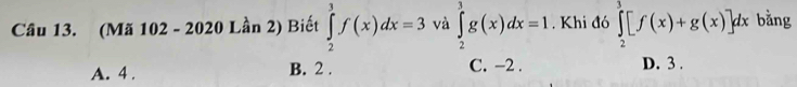 (Mã 102 - 2020 Lần 2) Biết ∈tlimits _2^3f(x)dx=3 và ∈tlimits _2^3g(x)dx=1. Khi đó ∈tlimits _2^3[f(x)+g(x)]dx bằng
A. 4. B. 2. C. -2. D. 3.