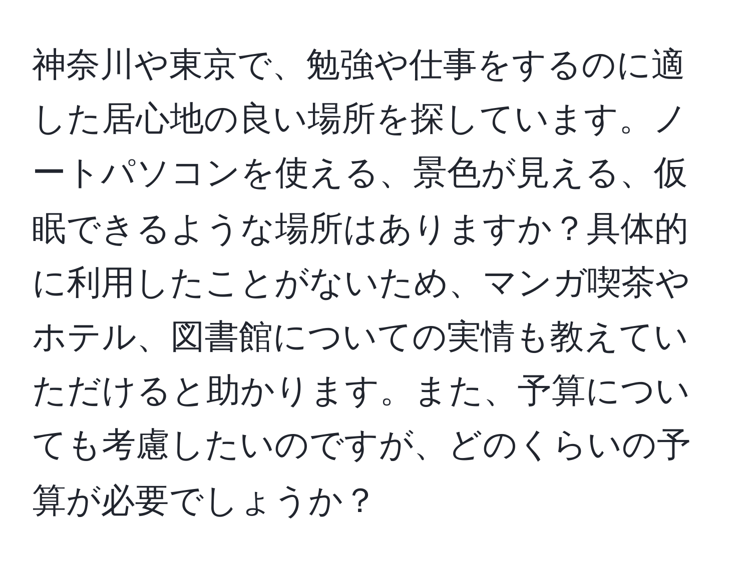 神奈川や東京で、勉強や仕事をするのに適した居心地の良い場所を探しています。ノートパソコンを使える、景色が見える、仮眠できるような場所はありますか？具体的に利用したことがないため、マンガ喫茶やホテル、図書館についての実情も教えていただけると助かります。また、予算についても考慮したいのですが、どのくらいの予算が必要でしょうか？