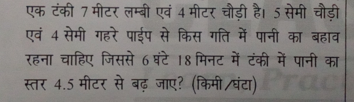 एक टंकी 7 मीटर लम्बी एवं 4 मीटर चौड़ी है। 5 सेमी चौड़ी 
एवं 4 सेमी गहरे पाईप से किस गति में पानी का बहाव 
रहना चाहिए जिससे 6घंटे 18 मिनट में टंकी में पानी का 
स्तर 4.5 मीटर से बढ़ जाए? (किमी/घंटा)