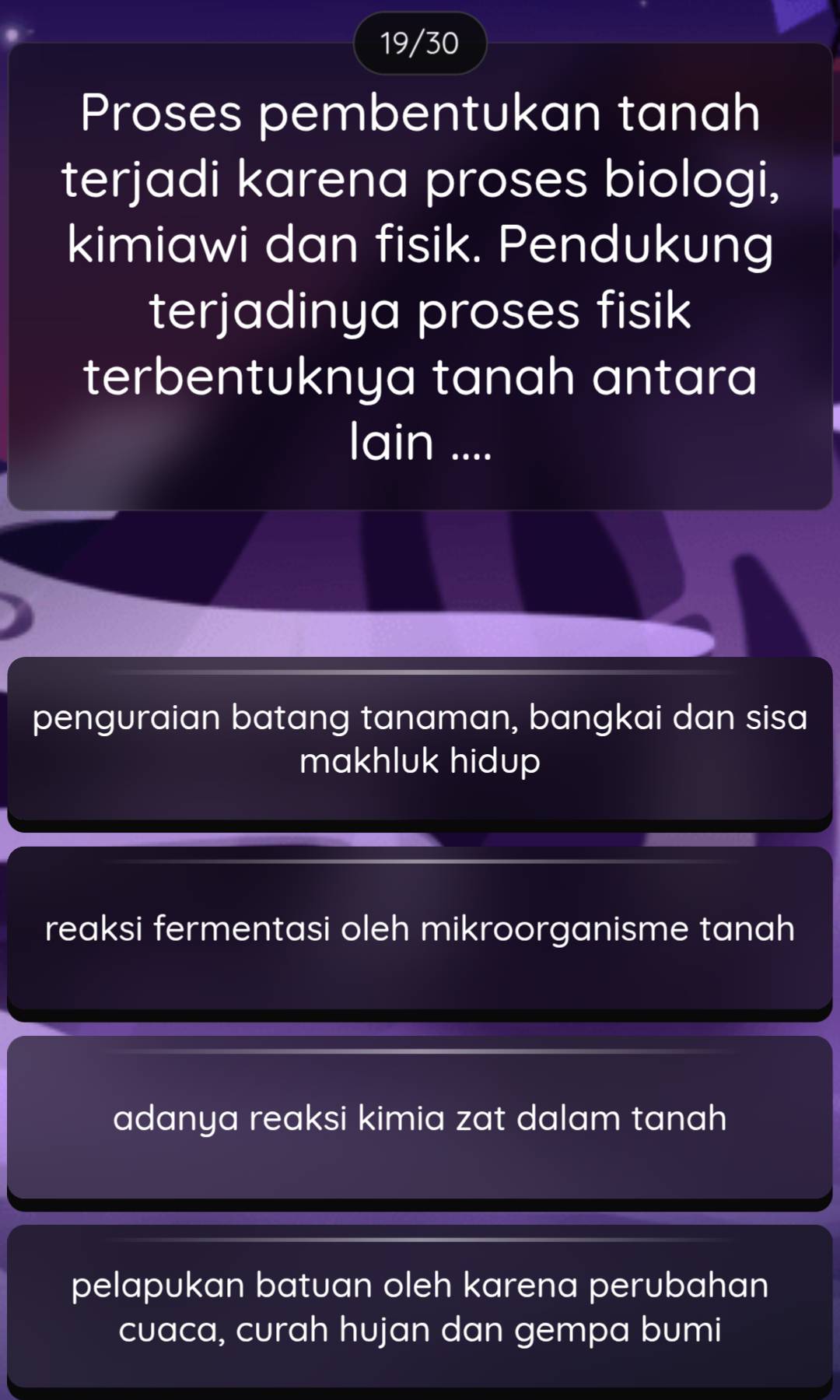 19/30
Proses pembentukan tanah
terjadi karena proses biologi,
kimiawi dan fisik. Pendukung
terjadinya proses fisik
terbentuknya tanah antara
lain ....
penguraian batang tanaman, bangkai dan sisa
makhluk hidup
reaksi fermentasi oleh mikroorganisme tanah
adanya reaksi kimia zat dalam tanah
pelapukan batuan oleh karena perubahan
cuaca, curah hujan dan gempa bumi