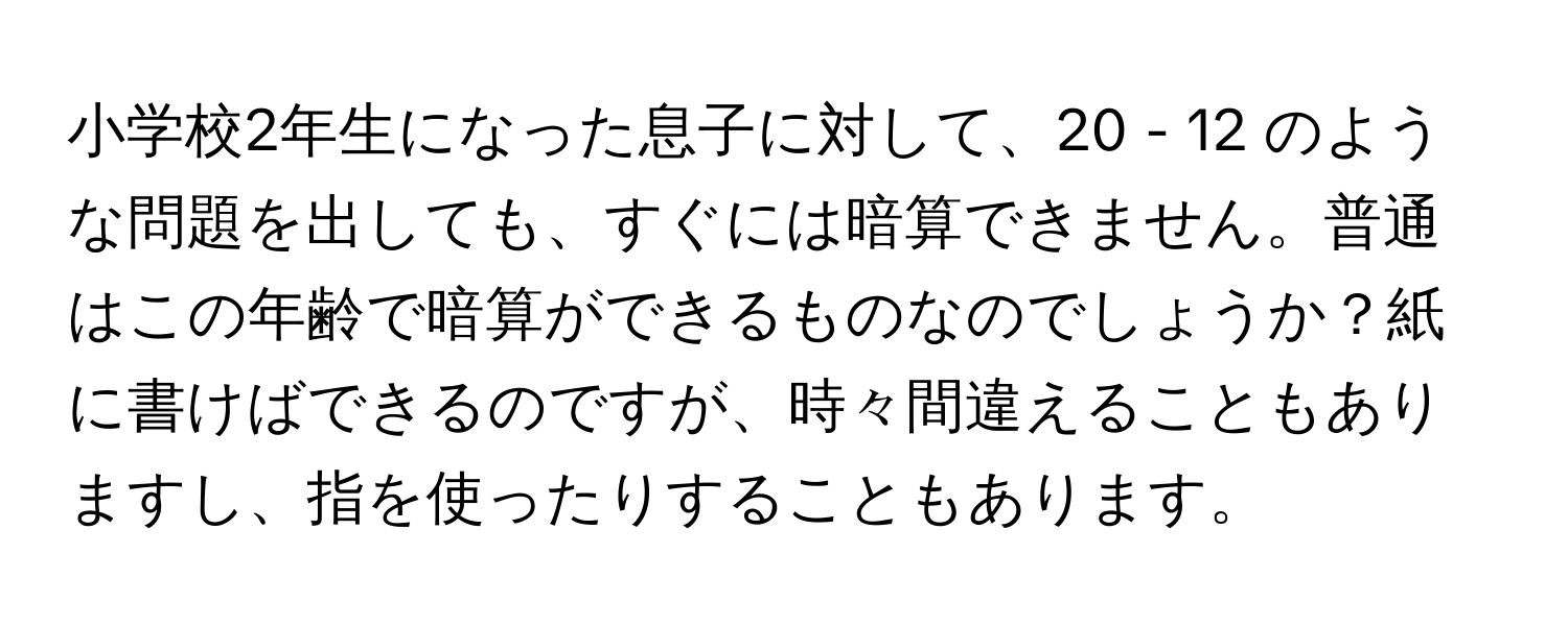 小学校2年生になった息子に対して、20 - 12 のような問題を出しても、すぐには暗算できません。普通はこの年齢で暗算ができるものなのでしょうか？紙に書けばできるのですが、時々間違えることもありますし、指を使ったりすることもあります。