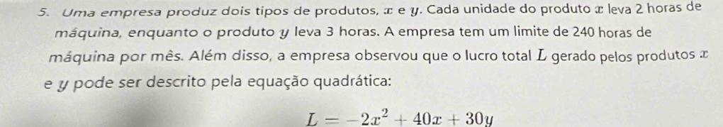 Uma empresa produz dois tipos de produtos, æ e y. Cada unidade do produto x leva 2 horas de 
máquina, enquanto o produto y leva 3 horas. A empresa tem um limite de 240 horas de 
máquina por mês. Além disso, a empresa observou que o lucro total L gerado pelos produtos x
e y pode ser descrito pela equação quadrática:
L=-2x^2+40x+30y