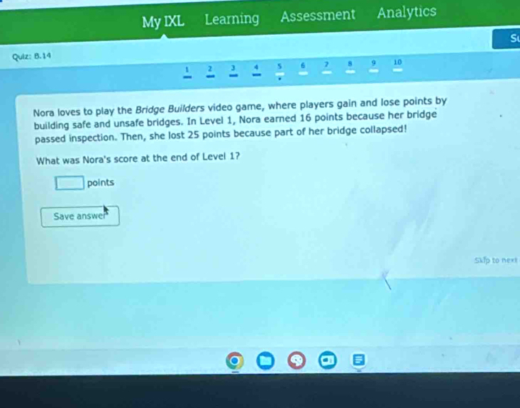 My IXL Learning Assessment Analytics 
S 
Quiz: B.14
2 5 6 8 9 10
- 
Nora loves to play the Bridge Builders video game, where players gain and lose points by 
building safe and unsafe bridges. In Level 1, Nora earned 16 points because her bridge 
passed inspection. Then, she lost 25 points because part of her bridge collapsed! 
What was Nora's score at the end of Level 1? 
□ points 
Save answe 
Skip to next