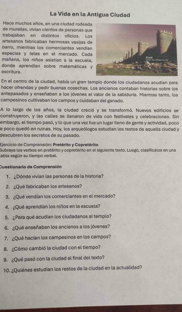 La Vida en la Antigua Ciudad
Hace muchos años, en una ciudad rodeada
de murallas, vivían cientos de personas qu
trabajaban en distintos oficios. Lo
artesanos fabricaban hermosas vasijas de
barro, mientras los comerciantes vendían
especias y telas en el mercado. Cad
mañana, los niños asistían a la escuela
donde aprendían sobre matemáticas 
escritura.
En el centro de la ciudad, había un gran templo donde los ciudadanos acudían para
hacer ofrendas y pedir buenas cosechas. Los ancianos contaban historias sobre los
antepasados y enseñaban a los jóvenes el valor de la sabiduría. Mientras tanto, los
campesinos cultivaban los campos y cuidaban del ganado.
A lo largo de los años, la ciudad creció y se transformó. Nuevos edificios se
construyeron, y las calles se llenaron de vida con festivales y celebraciones. Sin
embargo, el tiempo pasó, y lo que una vez fue un lugar lleno de gente y actividad, poco
la poco quedó en ruinas. Hoy, los arqueólogos estudian los restos de aquella ciudad y
descubren los secretos de su pasado.
Ejercicio de Comprensión: Pretérito y Copretérito
Subraya los verbos en pretérito y copretérito en el siguiente texto. Luego, clasifícalos en una
tabla según su tiempo verbal.
Cuestionario de Comprensión
1. ¿Dónde vivían las personas de la historia?
2. ¿Qué fabricaban los artesanos?
3. ¿Qué vendían los comerciantes en el mercado?
4. ¿Qué aprendían los niños en la escuela?
5. ¿Para qué acudían los ciudadanos al templo?
6. ¿Qué enseñaban los ancianos a los jóvenes?
7. ¿Qué hacían los campesinos en los campos?
8. ¿Cómo cambió la ciudad con el tiempo?
9. ¿Qué pasó con la ciudad al final del texto?
10. ¿Quiénes estudian los restos de la ciudad en la actualidad?