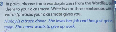 In pairs, choose three words/phrases from the Wordlist. G 
them to your classmate. Write two or three sentences with 
words/phrases your classmate gives you. 
Nancy is a truck driver. She loves her job and has just got a 
rajse. She never wants to give up work.