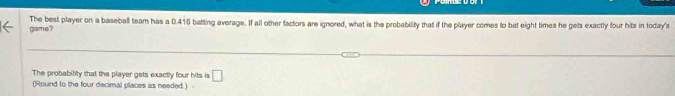 The best player on a baseball team has a 0.416 batting average. If all other factors are ignored, what is the probability that if the player comes to bat eight times he gets exactly four hits in today's 
game? 
The probability that the player gets exactly four hits is □
(Round to the four decimal places as needed.)