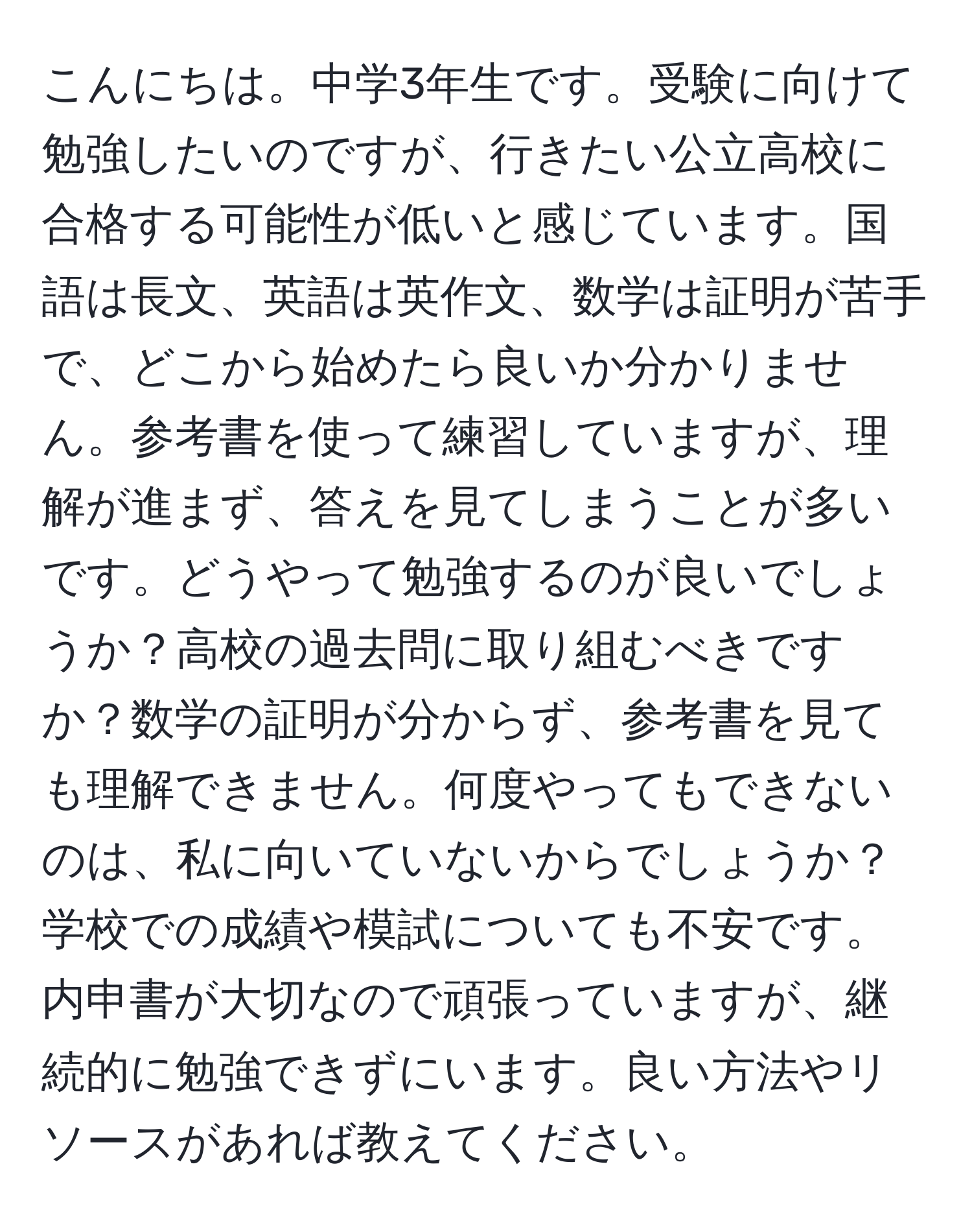 こんにちは。中学3年生です。受験に向けて勉強したいのですが、行きたい公立高校に合格する可能性が低いと感じています。国語は長文、英語は英作文、数学は証明が苦手で、どこから始めたら良いか分かりません。参考書を使って練習していますが、理解が進まず、答えを見てしまうことが多いです。どうやって勉強するのが良いでしょうか？高校の過去問に取り組むべきですか？数学の証明が分からず、参考書を見ても理解できません。何度やってもできないのは、私に向いていないからでしょうか？学校での成績や模試についても不安です。内申書が大切なので頑張っていますが、継続的に勉強できずにいます。良い方法やリソースがあれば教えてください。