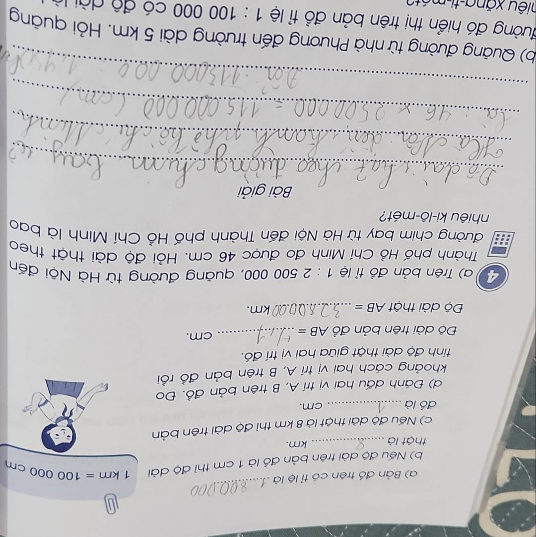 Bản đồ trên có tỉ lệ là . 
b) Nếu độ dài trên bản đồ là 1 cm thì độ dài 1km=100000cm
thật là _ km. 
c) Nếu độ dài thật là 8 km thì độ dài trên bản 
đồ là_ cm. 
d) Đánh dấu hai vị trí A, B trên bản đồ. Đo 
khoảng cách hai vị trí A, B trên bản đồ rồi 
tính độ dài thật giữa hai vị trí đó. 
Độ dài trên bản đồ AB= _ cm. 
Độ dài thật AB= _  km. 
4 ) Trên bản đồ tỉ lệ 1:2500 000, quāng đường từ Hà Nội đến 
Thành phố Hồ Chí Minh đo được 46 cm. Hỏi độ dài thật theo 
đường chim bay từ Hà Nội đến Thành phố Hồ Chí Minh là bao 
nhiêu ki-lô-mét? 
Bài giải 
_ 
_ 
_ 
_ 
b) Quãng đường từ nhà Phương đến trường dài 5 km. Hỏi quảng 
đường đó hiển thị trên bản đồ tỉ lệ 1:100 000 có đô dài là 
xiêu xăng-ti-mét2