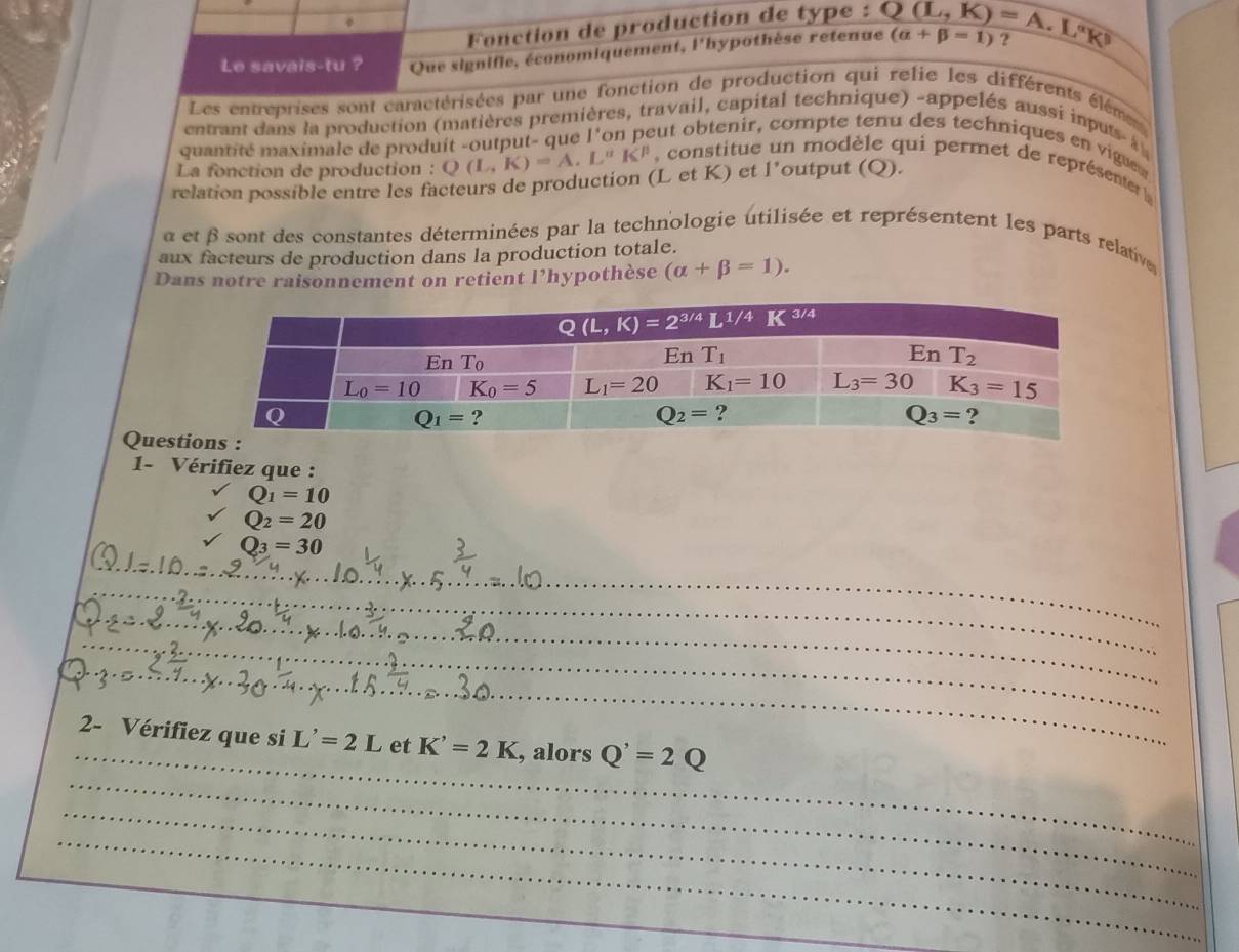 Fonction de production de type :
Le savais-tu ? Que signifie, économiquement, l'hypothèse retenue Q(L,K)=A.L^n (alpha +beta =1) :
Les entreprises sont caractérisées par une fonction de production qui relie les différents éléme
entrant dans la production (matières premières, travail, capital technique) -appelés aussi inputs-à 
quantité maximale de produit -output- que l'on peut obtenir, compte tenu des techniques en vigue 
La fonction de production : Q(L,K)=A.L^nK^p , constitue un modèle qui permet de représenter 
relation possible entre les facteurs de production (L et K) et l’output (Q).
a et β sont des constantes déterminées par la technologie utilisée et représentent les parts relative
aux facteurs de production dans la production totale.
Dans notre raisonnement on retient l’hypothèse (alpha +beta =1).
Quest
1- Vérifiez que :
Q_1=10
Q_2=20
_
Q3 = 30
_
_
_
_
_
2- Vérifiez que si L'=2L et K'=2K , alors Q'=2Q
_
_
_
_