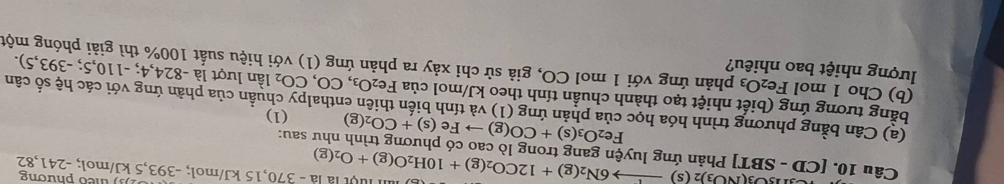 O3(NO3)2(s)to 6N_2(g)+12CO_2(g)+10H_2O(g)+O_2(g)
) theo phương 
l luột là là - 370,15 kJ/mol; -393,5 kJ/mol; -241,82
Câu 10. [CD - SBT] Phản ứng luyện gang trong lò cao có phương trình như sau:
Fe_2O_3(s)+CO(g)to Fe(s)+CO_2(g)
(1) 
(a) Cân bằng phương trình hóa học của phản ứng (1) và tính biến thiên enthalpy chuẩn của phần ứng với các hệ số cân 
bằng tương ứng (biết nhiệt tạo thành chuẩn tính theo kJ/mol của Fe_2O_3,CO,CO_2 lần lượt là -824,4; - 110.5 ;-393,5). 
lượng nhiệt bao nhiêu? 
(b) Cho 1 mol Fe₂ O_3 phản ứng với 1 mol CO, giả sử chỉ xảy ra phản ứng (1) với hiệu suất 100% thì giải phóng một