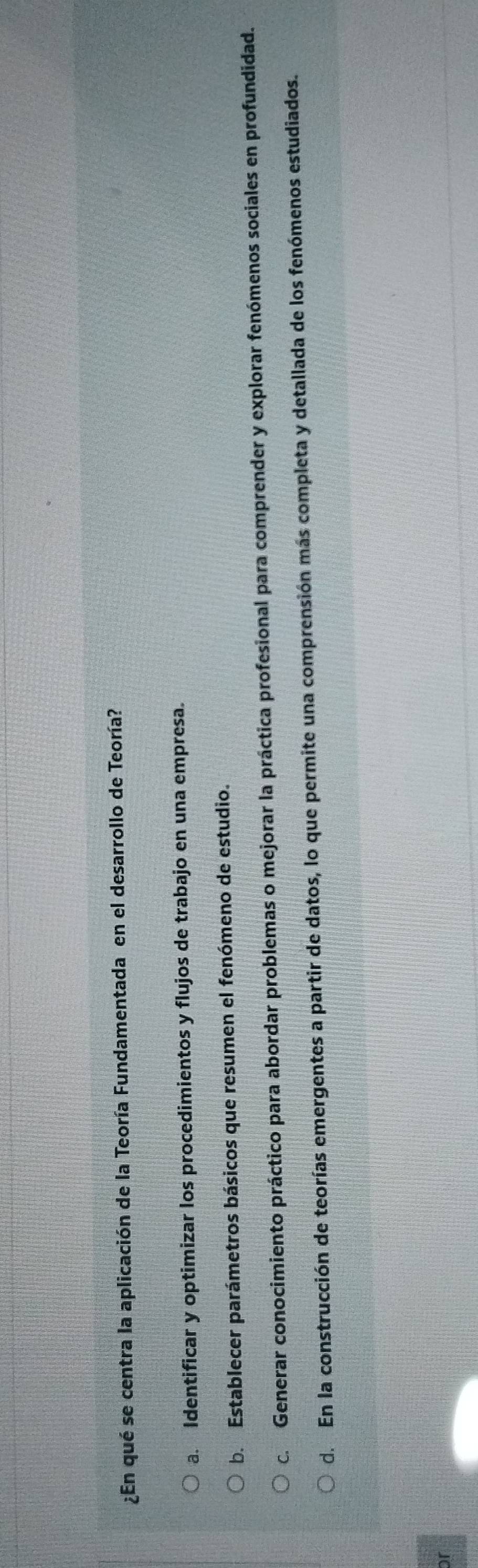 ¿En qué se centra la aplicación de la Teoría Fundamentada en el desarrollo de Teoría?
a. Identificar y optimizar los procedimientos y flujos de trabajo en una empresa.
b. Establecer parámetros básicos que resumen el fenómeno de estudio.
c. Generar conocimiento práctico para abordar problemas o mejorar la práctica profesional para comprender y explorar fenómenos sociales en profundidad.
d. En la construcción de teorías emergentes a partir de datos, lo que permite una comprensión más completa y detallada de los fenómenos estudiados.
or