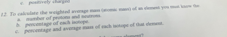 c. positively charged
12. To calculate the weighted average mass (atomic mass) of an element you must know the:
a. number of protons and neutrons.
b. percentage of each isotope.
c. percentage and average mass of each isotope of that element.