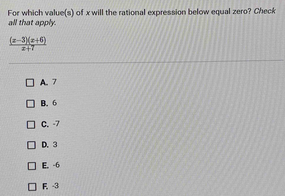 For which value(s) of x will the rational expression below equal zero? Check
all that apply.
 ((x-3)(x+6))/x+7 
A. 7
B. 6
C. -7
D. 3
E. -6
F. -3