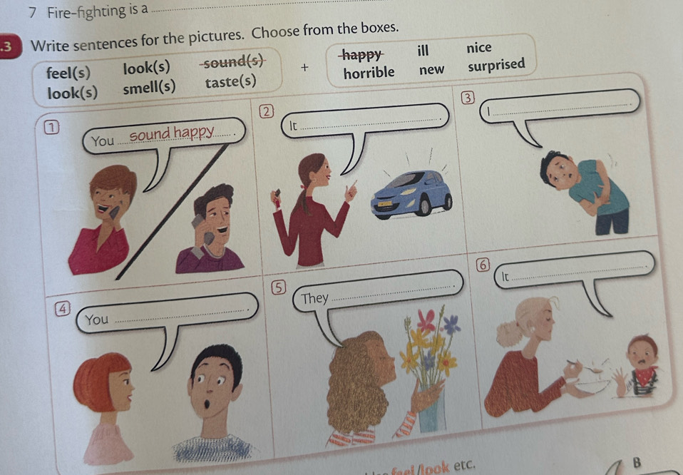 Fire-fighting is a_
3 Write sentences for the pictures. Choose from the boxes.
happy ill nice
feel(s) look(s) -sound(s) + surprised
look(s) smell(s) taste(s) horrible new
1
6
They
_
el o etc.
B