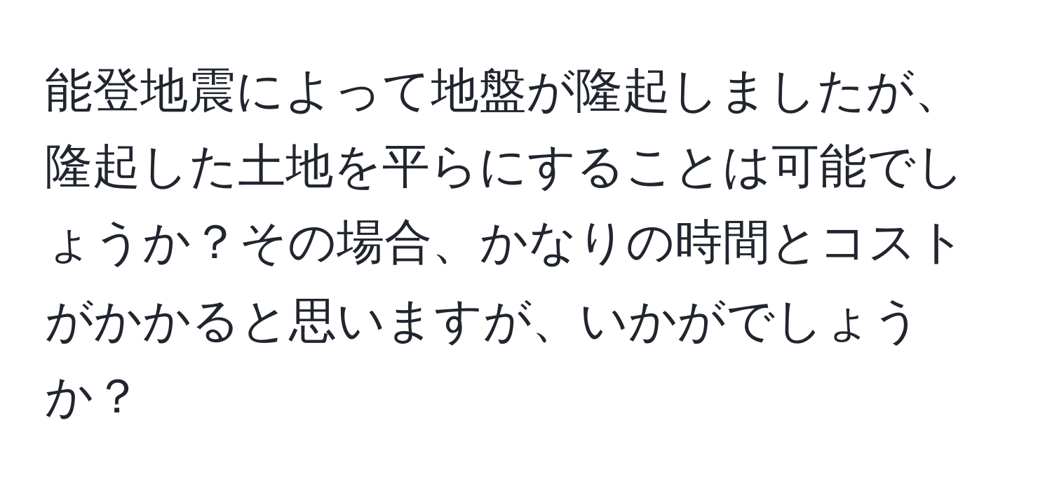 能登地震によって地盤が隆起しましたが、隆起した土地を平らにすることは可能でしょうか？その場合、かなりの時間とコストがかかると思いますが、いかがでしょうか？