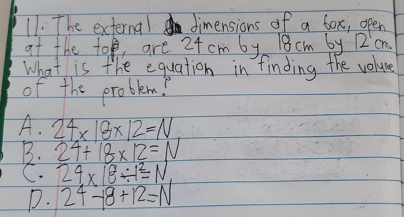 The externa) dimensions of a box, open
at the to, are 24 cm by 18 cm by 12 cm.
What is the equation in finding the volume
of the problem?
A. 24* 18* 12=N
B. 24+18* 12=N
C. 24* 18/ 1^2=N
D. 24-18+12=N