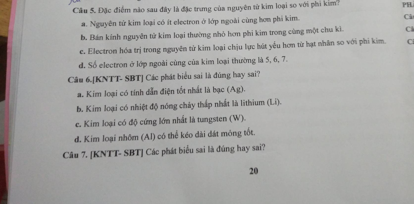 Đặc điểm nào sau đây là đặc trưng của nguyên tử kim loại so với phi kim?
PH
a. Nguyên tử kim loại có ít electron ở lớp ngoài cùng hơn phi kim.
Câ
b. Bán kính nguyên tử kim loại thường nhỏ hơn phi kim trong cùng một chu kì.
Câ
c. Electron hóa trị trong nguyên tử kim loại chịu lực hút yếu hơn từ hạt nhân so với phi kim. C
d. Số electron ở lớp ngoài cùng của kim loại thường là 5, 6, 7.
Câu 6.[KNTT- SBT] Các phát biểu sai là đúng hay sai?
a. Kim loại có tính dẫn điện tốt nhất là bạc (Ag).
b. Kim loại có nhiệt độ nóng chảy thấp nhất là lithium (Li).
c. Kim loại có độ cứng lớn nhất là tungsten (W).
d. Kim loại nhôm (Al) có thể kéo dài dát mỏng tốt.
Câu 7. [KNTT- SBT] Các phát biểu sai là đúng hay sai?
20