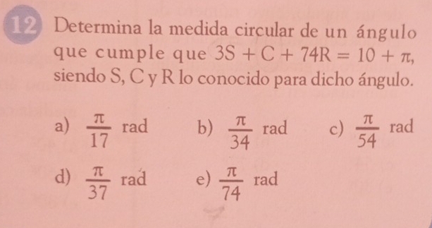 Determina la medida circular de un ángulo
que cumple que 3S+C+74R=10+π , 
siendo S, C y R lo conocido para dicho ángulo.
a)  π /17  rad b)  π /34  rad c)  π /54  rad
d)  π /37  rad e)  π /74  rad