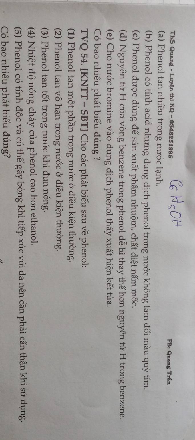 ThS Quang - Luyện thi KQ - 0346251995
FB: Quang Trần 
(a) Phenol tan nhiều trong nước lạnh. 
(b) Phenol có tính acid nhưng dung dịch phenol trong nước không làm đổi màu quỳ tím. 
(c) Phenol được dùng để sản xuất phẩm nhuộm, chất diệt nấm mốc. 
(d) Nguyên tử H của vòng benzene trong phenol dễ bị thay thế hơn nguyên tử H trong benzene. 
(e) Cho nước bromine vào dung dịch phenol thấy xuất hiện kết tủa. 
Có bao nhiêu phát biểu đúng ? 
TVQ 54. [KNTT - SBT] Cho các phát biểu sau về phenol: 
(1) Phenol tan một phần trong nước ở điều kiện thường. 
(2) Phenol tan vô hạn trong nước ở điều kiện thường. 
(3) Phenol tan tốt trong nước khi đun nóng. 
(4) Nhiệt độ nóng chảy của phenol cao hơn ethanol. 
(5) Phenol có tính độc và có thể gây bỏng khi tiếp xúc với da nên cần phải cấn thận khi sử dụng. 
Có bao nhiêu phát biểu đúng?