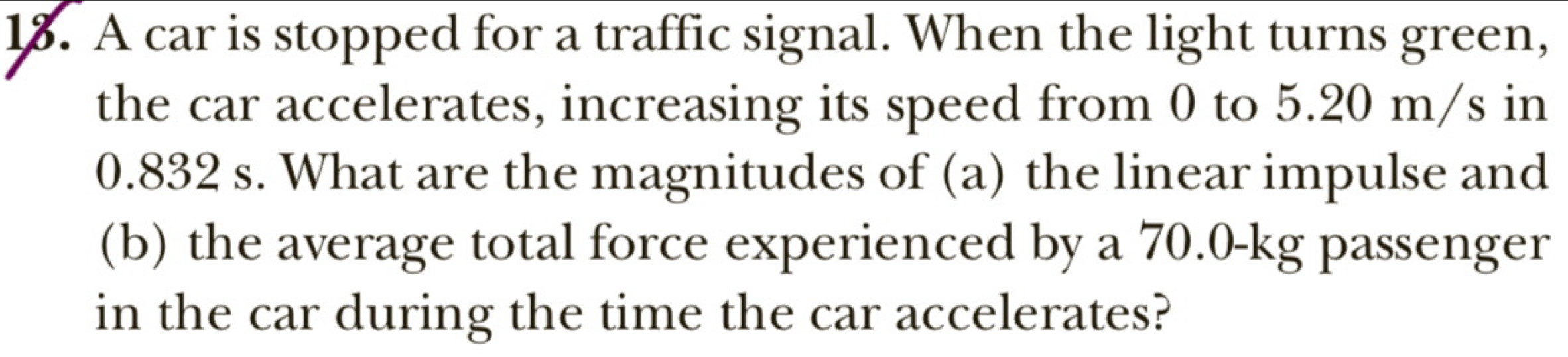 A car is stopped for a traffic signal. When the light turns green, 
the car accelerates, increasing its speed from 0 to 5.20 m/s in
0.832 s. What are the magnitudes of (a) the linear impulse and 
(b) the average total force experienced by a 70.0-kg passenger 
in the car during the time the car accelerates?