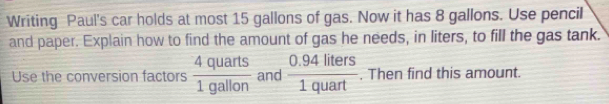 Writing Paul's car holds at most 15 gallons of gas. Now it has 8 gallons. Use pencil 
and paper. Explain how to find the amount of gas he needs, in liters, to fill the gas tank. 
Use the conversion factors  4quarts/1gallon  and  (0.94liters)/1quart . Then find this amount.