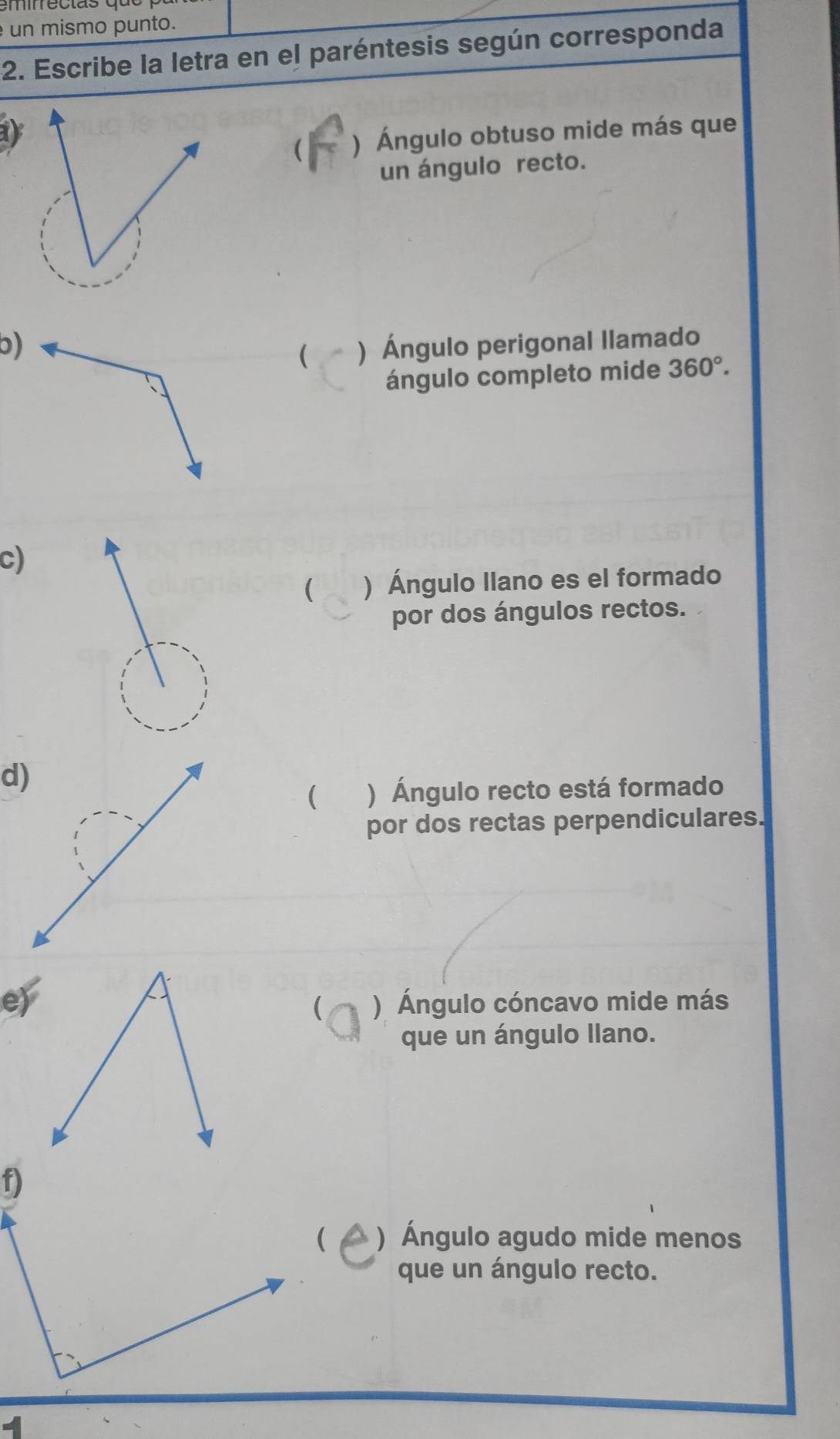 un mismo punto. 
2. Escribe la letra en el paréntesis según corresponda 
 ) Ángulo obtuso mide más que 
un ángulo recto. 
b)) Ángulo perigonal llamado 
( 
ángulo completo mide 360°. 
c) 
( ) Ángulo llano es el formado 
por dos ángulos rectos. 
( ) Ángulo recto está formado 
por dos rectas perpendiculares. 
e)) Ángulo cóncavo mide más 
( 
que un ángulo llano. 
) Ángulo agudo mide menos 
que un ángulo recto.