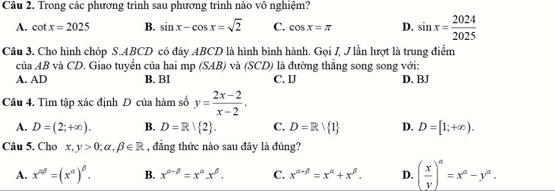 Trong các phương trình sau phương trình nào vô nghiệm?
A. cot x=2025 B. sin x-cos x=sqrt(2) C. cos x=π D. sin x= 2024/2025 
Câu 3. Cho hình chóp S. ABCD có đáy ABCD là hình bình hành. Gọi I, J lần lượt là trung điểm
ciaAB và CD. Giao tuyến của hai mp (SAB) và (SCD) là đường thẳng song song với:
A. AD B. BI C. IJ D. BJ
Câu 4. Tìm tập xác định D của hàm số y= (2x-2)/x-2 .
A. D=(2;+∈fty ). B. D=R| 2. C. D=R| 1 D. D=[1;+∈fty ). 
Câu 5. Cho x,y>0; alpha , beta ∈ R , đẳng thức nào sau đây là đúng?
A. x^(alpha beta)=(x^(alpha))^beta .
B. x^(alpha -beta)=x^(alpha).x^(beta). C. x^(alpha +beta)=x^(alpha)+x^(beta). D. ( x/y )^alpha =x^(alpha)-y^(alpha).