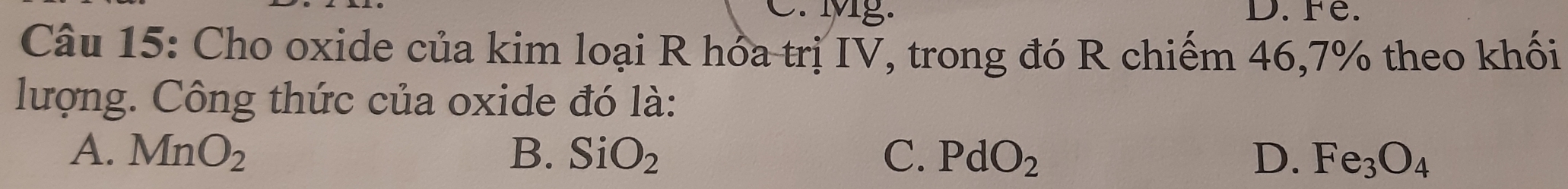 Mg. D. Fe.
Câu 15: Cho oxide của kim loại R hóa trị IV, trong đó R chiếm 46, 7% theo khối
lượng. Công thức của oxide đó là:
A. MnO_2 B. SiO_2 C. PdO_2 D. Fe_3O_4