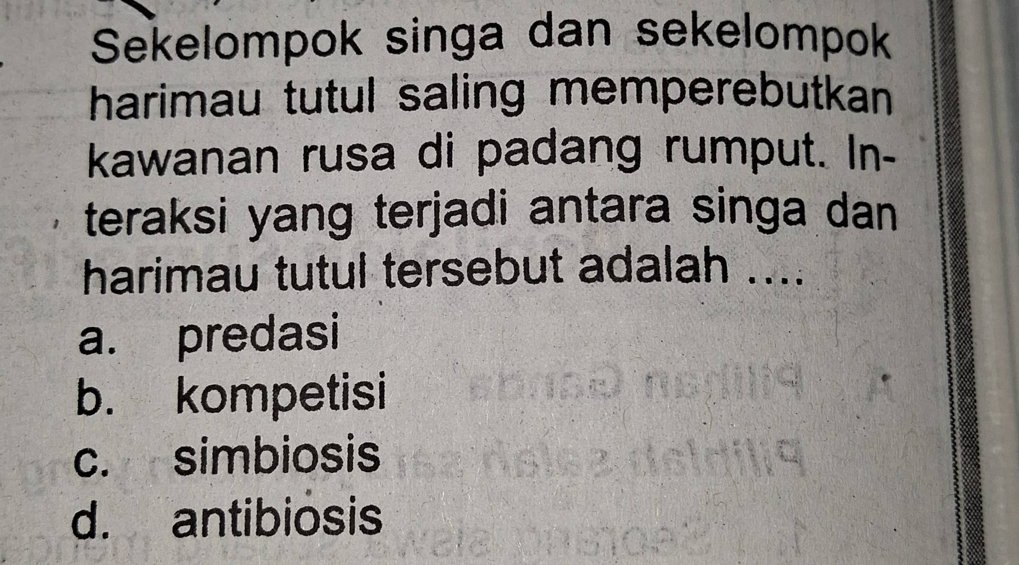 Sekelompok singa dan sekelompok
harimau tutul saling memperebutkan 
kawanan rusa di padang rumput. In-
teraksi yang terjadi antara singa dan
harimau tutul tersebut adalah ....
a. predasi
b. kompetisi
c. simbiosis
d. antibiosis