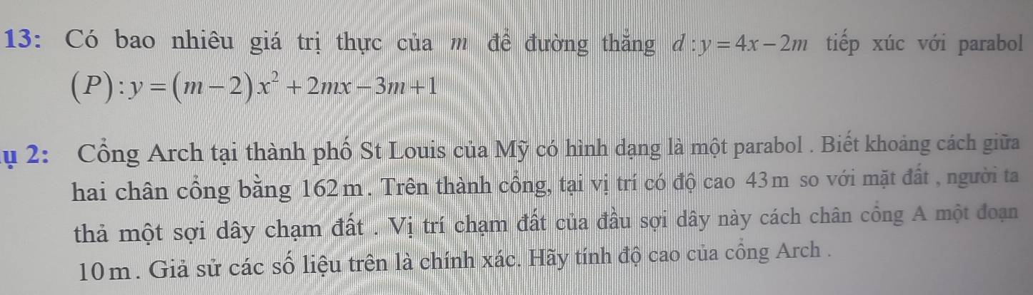 13: Có bao nhiêu giá trị thực của m để đường thăng d:y=4x-2m tiếp xúc với parabol
(P): y=(m-2)x^2+2mx-3m+1
ụ 2: Cổng Arch tại thành phố St Louis của Mỹ có hình dạng là một parabol . Biết khoảng cách giữa
hai chân cổng bằng 162m. Trên thành cổng, tại vị trí có độ cao 43m so với mặt đất , người ta
thả một sợi dây chạm đất . Vị trí chạm đất của đầu sợi dây này cách chân cổng A một đoạn
10m. Giả sử các số liệu trên là chính xác. Hãy tính độ cao của cồng Arch .