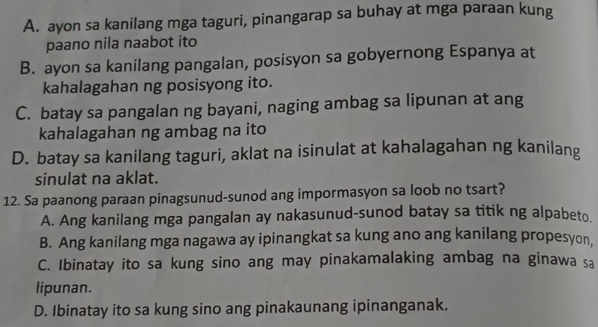 A. ayon sa kanilang mga taguri, pinangarap sa buhay at mga paraan kung
paano nila naabot ito
B. ayon sa kanilang pangalan, posisyon sa gobyernong Espanya at
kahalagahan ng posisyong ito.
C. batay sa pangalan ng bayani, naging ambag sa lipunan at ang
kahalagahan ng ambag na ito
D. batay sa kanilang taguri, aklat na isinulat at kahalagahan ng kanilang
sinulat na aklat.
12. Sa paanong paraan pinagsunud-sunod ang impormasyon sa loob no tsart?
A. Ang kanilang mga pangalan ay nakasunud-sunod batay sa titik ng alpabeto.
B. Ang kanilang mga nagawa ay ipinangkat sa kung ano ang kanilang propesyon,
C. Ibinatay ito sa kung sino ang may pinakamalaking ambag na ginawa sa
lipunan.
D. Ibinatay ito sa kung sino ang pinakaunang ipinanganak.