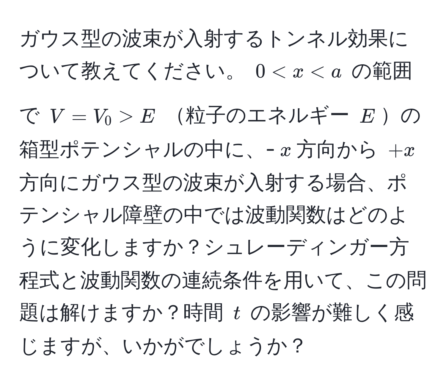 ガウス型の波束が入射するトンネル効果について教えてください。 $0 < x  E$ 粒子のエネルギー $E$の箱型ポテンシャルの中に、-$x$方向から $+x$方向にガウス型の波束が入射する場合、ポテンシャル障壁の中では波動関数はどのように変化しますか？シュレーディンガー方程式と波動関数の連続条件を用いて、この問題は解けますか？時間 $t$ の影響が難しく感じますが、いかがでしょうか？