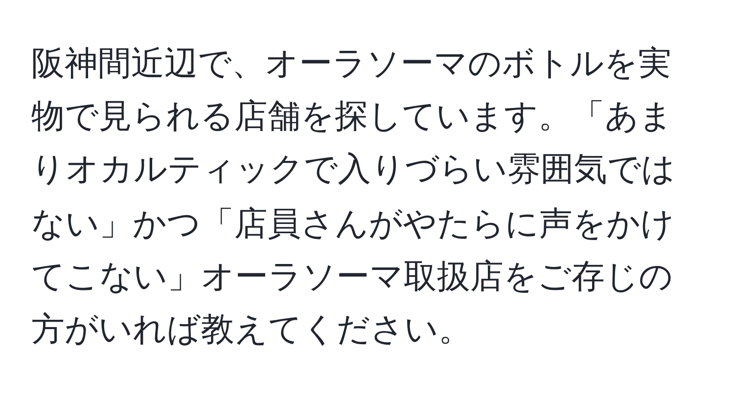 阪神間近辺で、オーラソーマのボトルを実物で見られる店舗を探しています。「あまりオカルティックで入りづらい雰囲気ではない」かつ「店員さんがやたらに声をかけてこない」オーラソーマ取扱店をご存じの方がいれば教えてください。