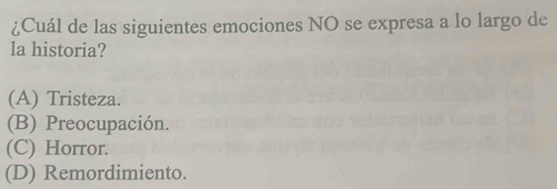 ¿Cuál de las siguientes emociones NO se expresa a lo largo de
la historia?
(A) Tristeza.
(B) Preocupación.
(C) Horror.
(D) Remordimiento.