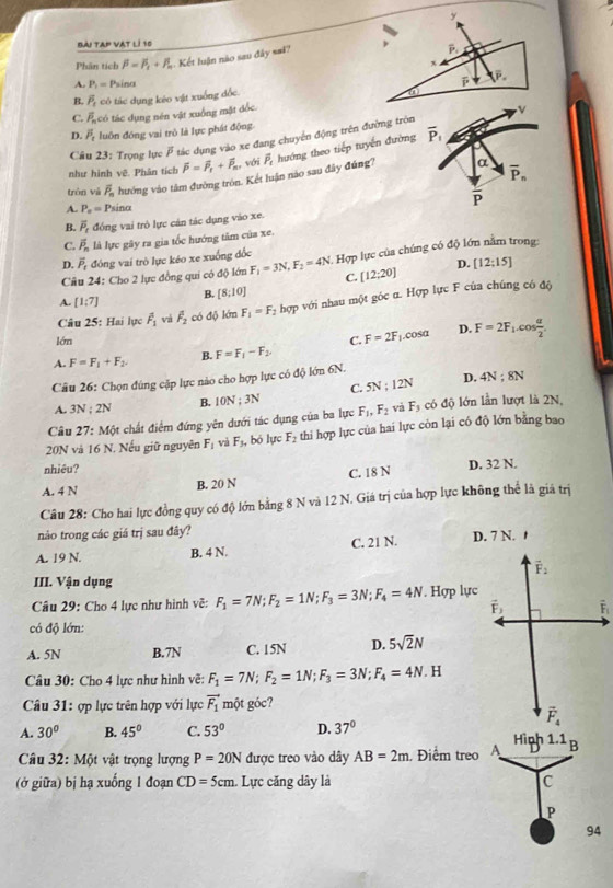 bài tap vat lí 10
Phân tích beta =beta _1+beta _n Kết luận nào sau đây sai?
P.
x
A. P_1=1 Psina
a
B. overline P_1 có tác dụng kéo vật xuống dốc. overline P
C. P_n có tác dụng nén vật xuồng mặt đốc.
D. overline P_c luôn đóng vai trò là lực phát động
Cầu 23: Trọng lực  tác dụng vào xe đang chuyển động trên đường tròn v
như hình vệ. Phân tích overline P=overline P_t+overline P_m, với overline P_c hướng theo tiếp tuyển đường overline P_1
trón vǎ overline P_n hướng vào tâm đường tròn. Kết luận nào sau đây đúng? α overline P_n
A. P_n= Psinα overline P
B. overline P_t đồng vai trò lực cản tác dụng vào xe.
C. overline P_n là lực gây ra gia tốc hướng tăm của xe,
D. vector P_t đóng vai trò lực kéo xe xuống đốc
Câu 24: Cho 2 lực đồng qui có độ lớn F_1=3N,F_2=4N : Hợp lực của chúng có độ lớn nằm trong:
C. [12;20] D. [12;15]
A. [1:7] B. [8:10]
Câu 25: Hai lực vector F_1 vá overline F_2 có độ lớn F_1=F_2 hợp với nhau một góc α. Hợp lực F của chúng có độ
D.
lớn
A. F=F_1+F_2. B. F=F_1-F_2 C. F=2F_1.cos alpha F=2F_1.cos  alpha /2 .
Câu 26: Chọn đúng cặp lực nào cho hợp lực có độ lớn 6N.
C. 5N;12N D. 4N;8N
A. 3N:2N B. 10N;3N
Câu 27: Một chất điểm đứng yên dưới tác dụng của ba lực F_1,F_2 và F_3 có độ lớn lần lượt là 2N,
20N và 16 N. Nếu giữ nguyên F_1 vi F_3, b lực F_2 thi hợp lực của hai lực còn lại có độ lớn bằng bao
nhiêu?
A. 4 N
B. 20 N C. 18 N D. 32 N.
Câu 28: Cho hai lực đồng quy có độ lớn bằng 8 N và 12 N. Giá trị của hợp lực không thể là giá trị
nào trong các giá trị sau đây?
A. 19 N. B. 4 N. C. 21 N. D. 7 N. 1
vector F_2
III. Vận dụng
Câu 29: Cho 4 lực như hình vẽ: F_1=7N;F_2=1N;F_3=3N;F_4=4N. Hợp lực
vector F_3 i
có độ lớn:
A. 5N B.7N C. 15N D. 5sqrt(2)N
Câu 30: Cho 4 lực như hình vẽ: F_1=7N;F_2=1N;F_3=3N;F_4=4N.F
Câu 31: ợp lực trên hợp với lực vector F_1 một góc?
vector F_4
A. 30° B. 45° C. 53° D. 37°
Hìph 1.1
Câu 32: Một vật trọng lượng P=20N được treo vào dây AB=2m. Điểm treo A B
(ở giữa) bị hạ xuống 1 đoạn CD=5cm. : Lực căng dây là C
P
94