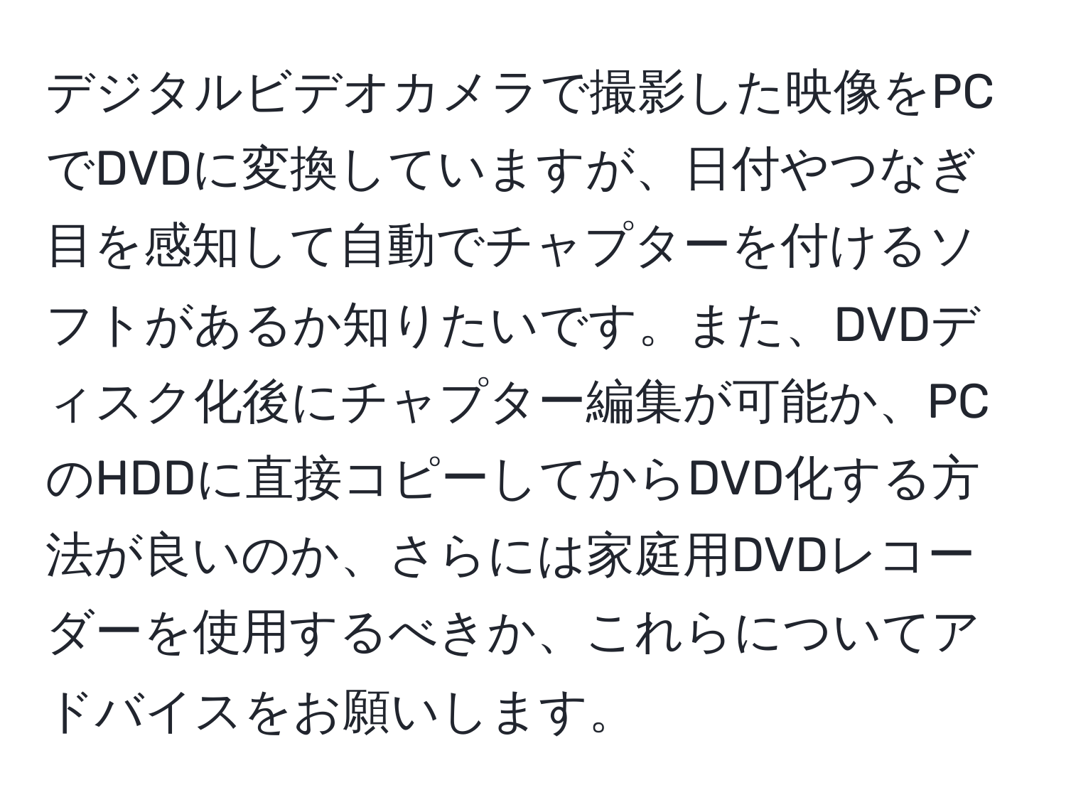 デジタルビデオカメラで撮影した映像をPCでDVDに変換していますが、日付やつなぎ目を感知して自動でチャプターを付けるソフトがあるか知りたいです。また、DVDディスク化後にチャプター編集が可能か、PCのHDDに直接コピーしてからDVD化する方法が良いのか、さらには家庭用DVDレコーダーを使用するべきか、これらについてアドバイスをお願いします。