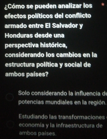 ¿Cómo se pueden analizar los
efectos políticos del conflicto
armado entre El Salvador y
Honduras desde una
perspectiva histórica,
considerando los cambios en la
estructura política y social de
ambos países?
Solo considerando la influencia de
potencias mundiales en la región.
Estudiando las transformaciones
economía y la infraestructura de
ambos países.