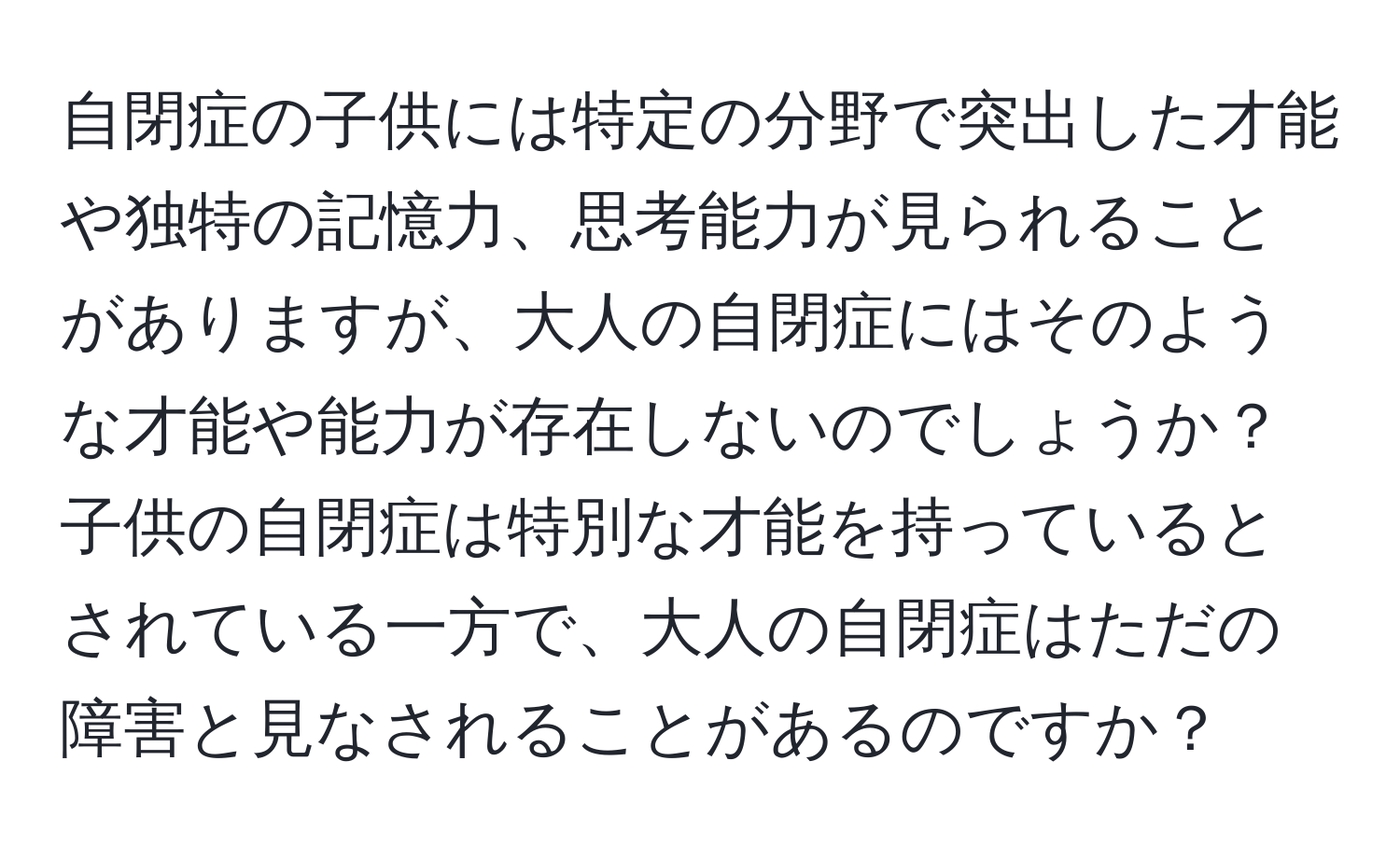 自閉症の子供には特定の分野で突出した才能や独特の記憶力、思考能力が見られることがありますが、大人の自閉症にはそのような才能や能力が存在しないのでしょうか？子供の自閉症は特別な才能を持っているとされている一方で、大人の自閉症はただの障害と見なされることがあるのですか？