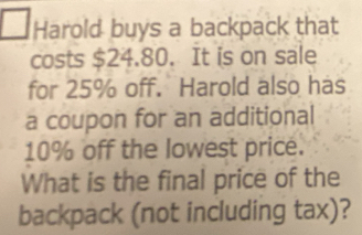 Harold buys a backpack that 
costs $24.80. It is on sale 
for 25% off. Harold also has 
a coupon for an additional
10% off the lowest price. 
What is the final price of the 
backpack (not including tax)?