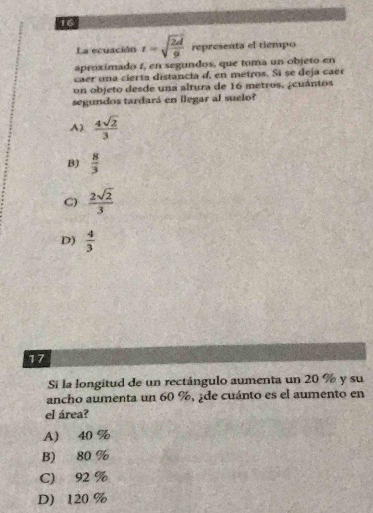 La ecuación t=sqrt(frac 2d)9 representa el tiempo
aproximado t, en segundos, que toma un objeto en
caer una cierta distancia d, en metros. Si se deja caer
un objeto desde una altura de 16 metros. ¿cuántos
segundos tardará en llegar al suelo?
A)  4sqrt(2)/3 
B)  8/3 
C)  2sqrt(2)/3 
D)  4/3 
17
Si la longitud de un rectángulo aumenta un 20 % y su
ancho aumenta un 60 %, ¿de cuánto es el aumento en
el área?
A 40 %
B) 80 %
C) 92 %
D 120 %