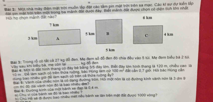 = 
= 
_ 
: 
Bài 2: Một nhà máy điện mặt trời muốn lắp đặt các tấm pin mặt trời trên sa mạc. Các kĩ sư dự kiến lắp 
đặt pin mặt trời trên một trong ba mành đất dưới đây. Biết mãnh đất được chọn có diện tích lớn nhất. 
Hỏi họ chọn mảnh đắt nào? 
Bài 3: Trong rỗ có tắt cả 27 kg đỗ đen. Mẹ đẹm số đỗ đen đó chia đều vào 5 túi. Mẹ đem biểu bà 2 túi. 
Vậy sau khi biểu bà, mẹ còn lại _ kg đỗ đen 
Bài 4: Một lộ đất hình thang có đây bé bằng 3/5 đây lớn. Biết đây lớn hình thang là 120 m, chiều cao là
10 m. Để làm sạch cỏ trên thửa ruộng, bác Hùng làm cử 100m^2 đất cần 0,7 giờ. Hỏi bác Hùng cần 
dùng bao nhiều giờ để làm sạch cỏ trên cả thửa ruộng ấy? 
Bài 5: Vành của chiếc nón là có dạng đường tròn. Hỏi một nón là có đường kính vành nón là 3 dm 9
cm thì độ dài vành nón đó là bao nhiều dm? 
Bài 6: Đường kính của một bánh xe đạp là 0,4 m. 
a) Chu vi của bánh xe đó là bao nhiêu ? 
b) Chủ Hệ sẽ đi được bao nhiêu mét nều bảnh xe lăn trên mặt đất được 1000 vòng?